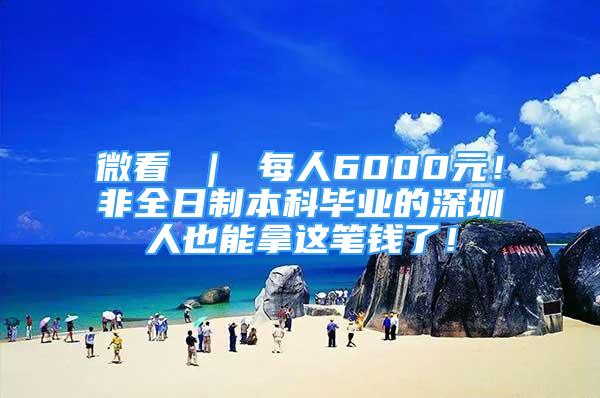 微看 ｜ 每人6000元！非全日制本科毕业的深圳人也能拿这笔钱了！