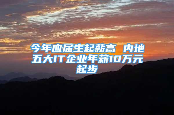 今年应届生起薪高 内地五大IT企业年薪10万元起步