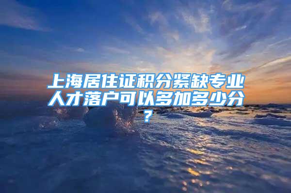 上海居住证积分紧缺专业人才落户可以多加多少分？