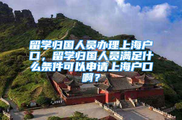 留学归国人员办理上海户口，留学归国人员满足什么条件可以申请上海户口啊？