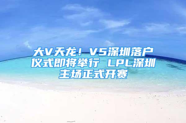 大V天龙！V5深圳落户仪式即将举行 LPL深圳主场正式开赛