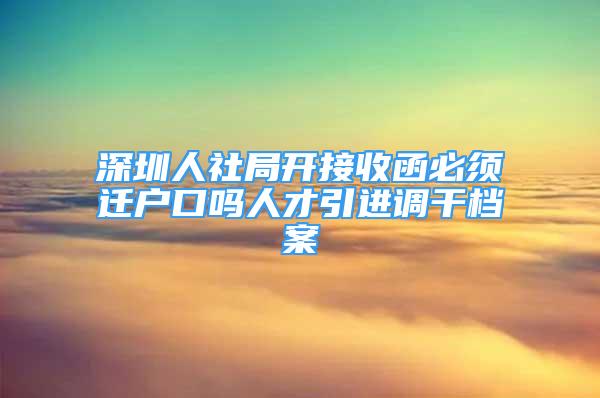 深圳人社局开接收函必须迁户口吗人才引进调干档案