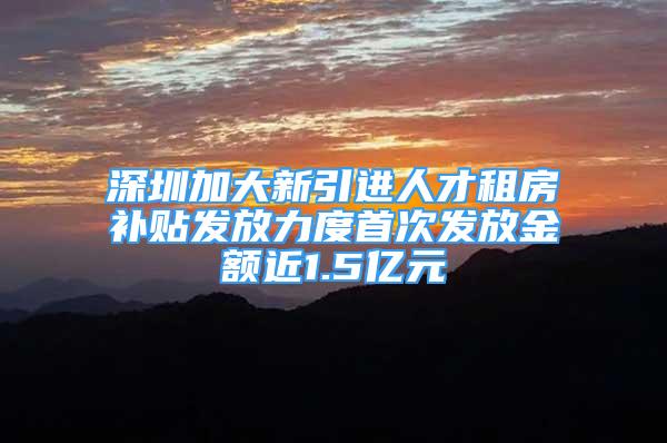 深圳加大新引进人才租房补贴发放力度首次发放金额近1.5亿元