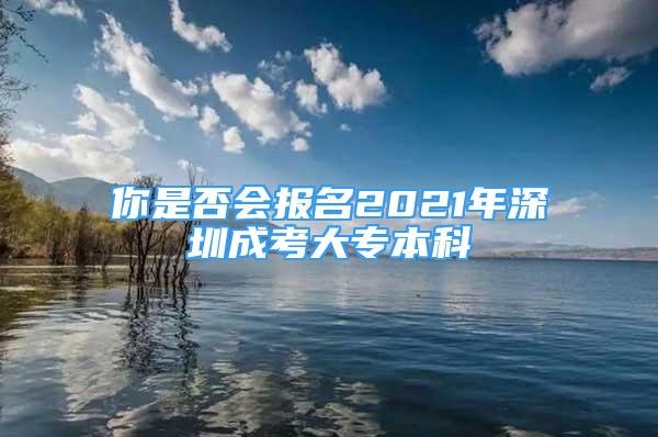 你是否会报名2021年深圳成考大专本科