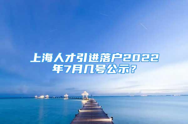 上海人才引进落户2022年7月几号公示？