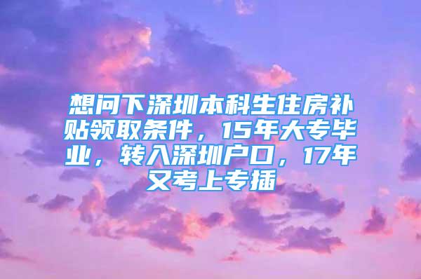 想问下深圳本科生住房补贴领取条件，15年大专毕业，转入深圳户口，17年又考上专插