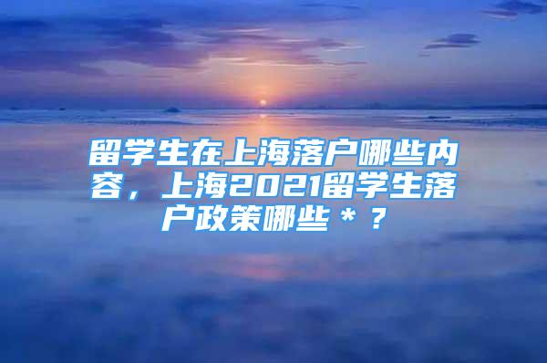 留学生在上海落户哪些内容，上海2021留学生落户政策哪些＊？