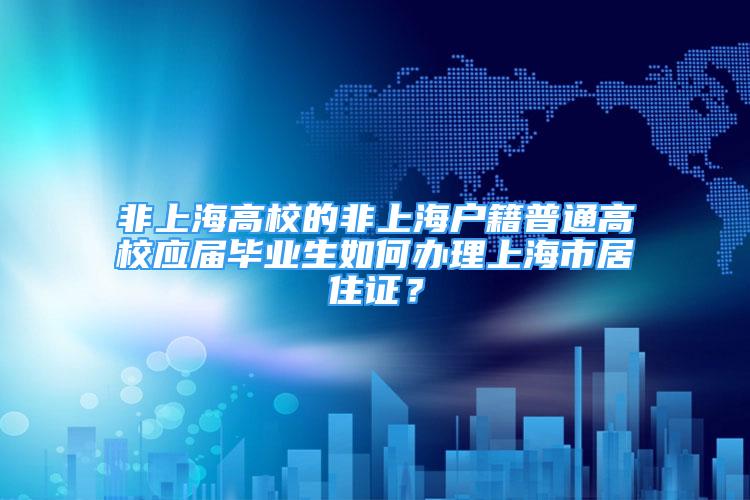 非上海高校的非上海户籍普通高校应届毕业生如何办理上海市居住证？