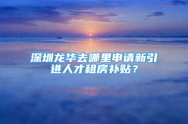 深圳龙华去哪里申请新引进人才租房补贴？