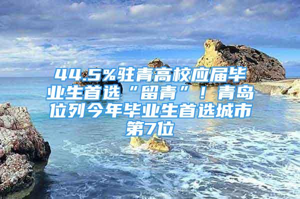 44.5%驻青高校应届毕业生首选“留青”！青岛位列今年毕业生首选城市第7位