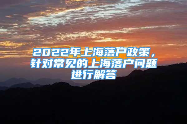 2022年上海落户政策，针对常见的上海落户问题进行解答