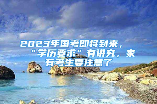 2023年国考即将到来，“学历要求”有讲究，家有考生要注意了