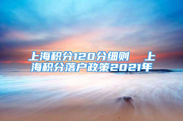 上海积分120分细则  上海积分落户政策2021年