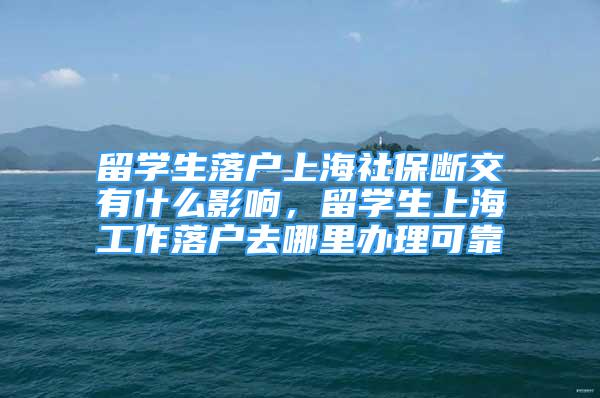 留学生落户上海社保断交有什么影响，留学生上海工作落户去哪里办理可靠