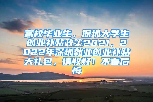 高校毕业生，深圳大学生创业补贴政策2021，2022年深圳就业创业补贴大礼包，请收好！不看后悔