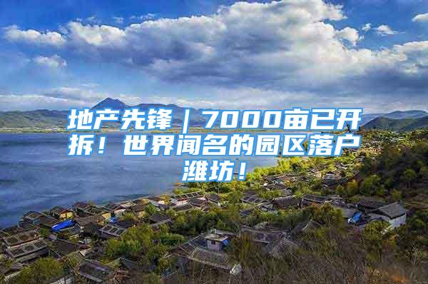 地产先锋｜7000亩已开拆！世界闻名的园区落户潍坊！