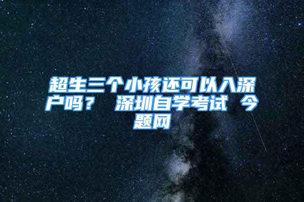 超生三个小孩还可以入深户吗？ 深圳自学考试 今题网