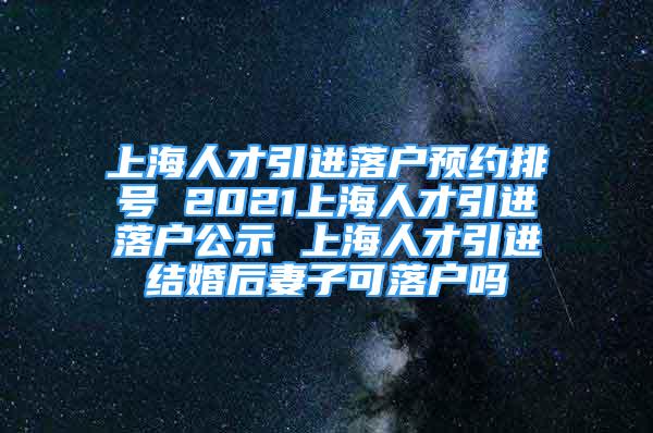 上海人才引进落户预约排号 2021上海人才引进落户公示 上海人才引进结婚后妻子可落户吗