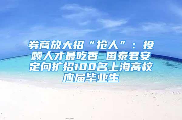 券商放大招“抢人”：投顾人才最吃香 国泰君安定向扩招100名上海高校应届毕业生