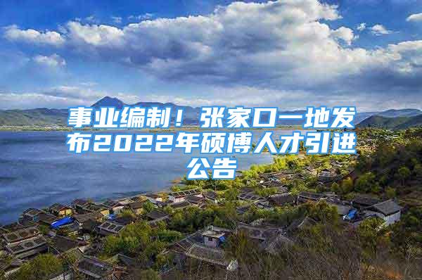 事业编制！张家口一地发布2022年硕博人才引进公告