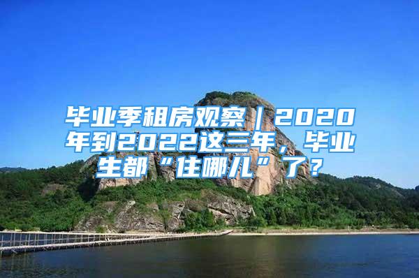 毕业季租房观察｜2020年到2022这三年，毕业生都“住哪儿”了？