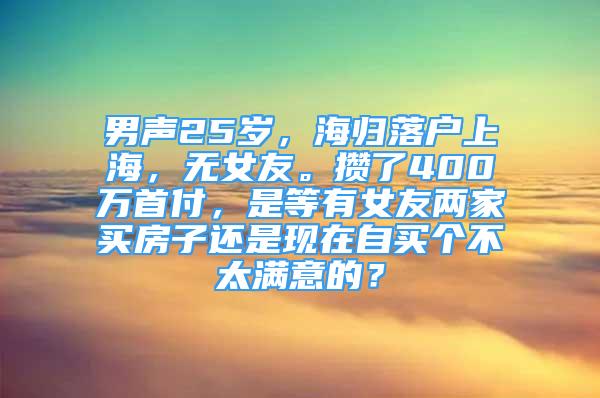 男声25岁，海归落户上海，无女友。攒了400万首付，是等有女友两家买房子还是现在自买个不太满意的？