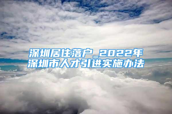 深圳居住落户_2022年深圳市人才引进实施办法