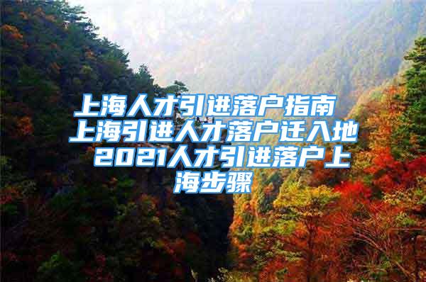 上海人才引进落户指南 上海引进人才落户迁入地 2021人才引进落户上海步骤