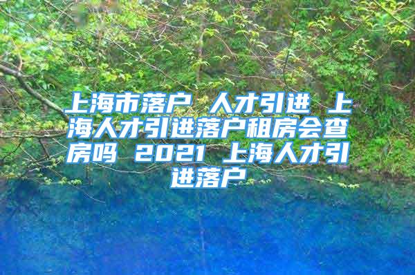 上海市落户 人才引进 上海人才引进落户租房会查房吗 2021 上海人才引进落户