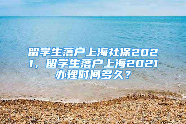 留学生落户上海社保2021，留学生落户上海2021办理时间多久？