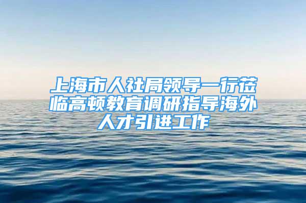 上海市人社局领导一行莅临高顿教育调研指导海外人才引进工作