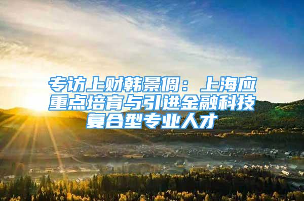 专访上财韩景倜：上海应重点培育与引进金融科技复合型专业人才