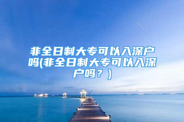 非全日制大专可以入深户吗(非全日制大专可以入深户吗？)