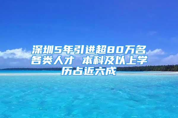 深圳5年引进超80万名各类人才 本科及以上学历占近六成