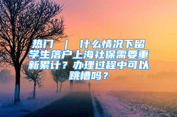 热门 ｜ 什么情况下留学生落户上海社保需要重新累计？办理过程中可以跳槽吗？