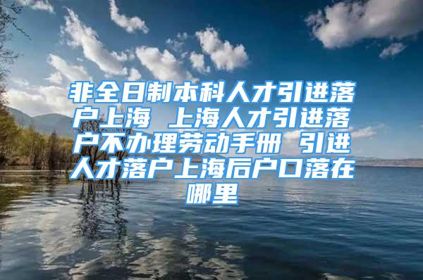 非全日制本科人才引进落户上海 上海人才引进落户不办理劳动手册 引进人才落户上海后户口落在哪里