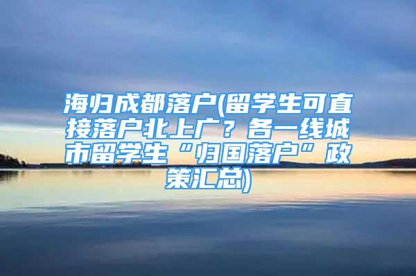 海归成都落户(留学生可直接落户北上广？各一线城市留学生“归国落户”政策汇总)