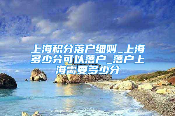 上海积分落户细则_上海多少分可以落户_落户上海需要多少分