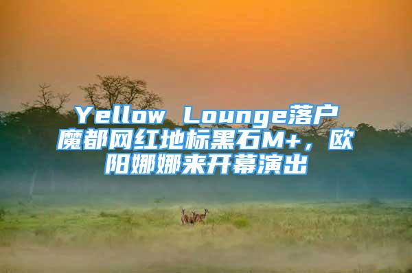 Yellow Lounge落户魔都网红地标黑石M+，欧阳娜娜来开幕演出