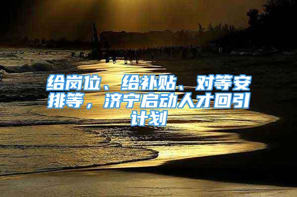 给岗位、给补贴、对等安排等，济宁启动人才回引计划