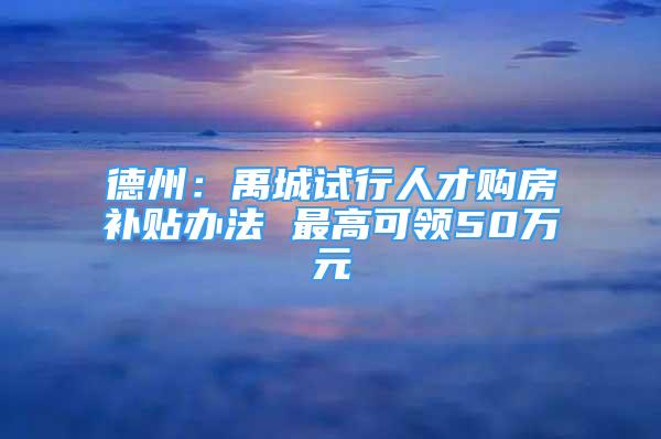 德州：禹城试行人才购房补贴办法 最高可领50万元