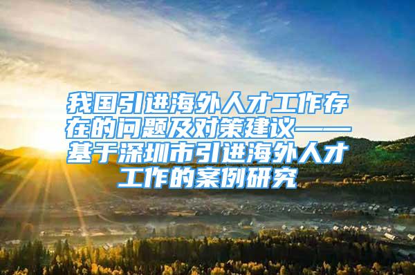 我国引进海外人才工作存在的问题及对策建议——基于深圳市引进海外人才工作的案例研究