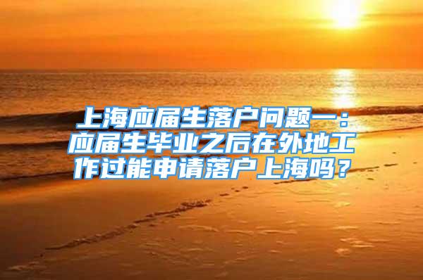 上海应届生落户问题一：应届生毕业之后在外地工作过能申请落户上海吗？