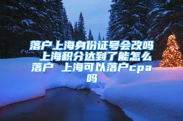 落户上海身份证号会改吗 上海积分达到了能怎么落户 上海可以落户cpa吗