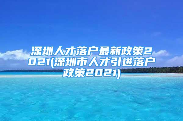 深圳人才落户最新政策2021(深圳市人才引进落户政策2021)