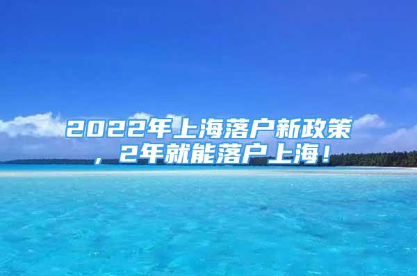 2022年上海落户新政策，2年就能落户上海！