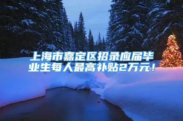 上海市嘉定区招录应届毕业生每人最高补贴2万元！