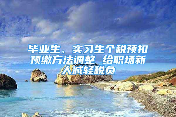 毕业生、实习生个税预扣预缴方法调整 给职场新人减轻税负