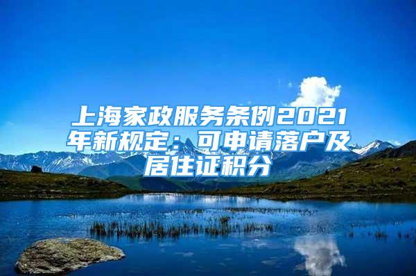 上海家政服务条例2021年新规定：可申请落户及居住证积分