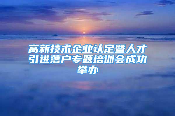 高新技术企业认定暨人才引进落户专题培训会成功举办